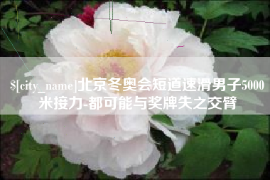 喀什北京冬奥会短道速滑男子5000米接力-都可能与奖牌失之交臂