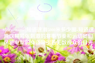 喀什短道速滑5000米多少圈-短道速滑以其紧张刺激的赛事节奏和运动员们风驰电掣的身姿吸引着无数观众的目光