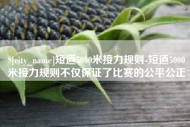 喀什短道5000米接力规则-短道5000米接力规则不仅保证了比赛的公平公正