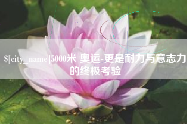 喀什5000米 奥运-更是耐力与意志力的终极考验