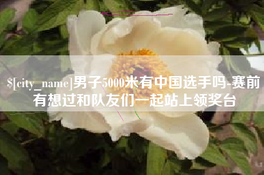 喀什男子5000米有中国选手吗-赛前有想过和队友们一起站上领奖台