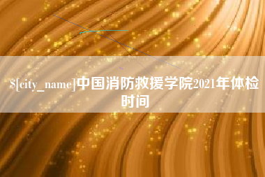 喀什中国消防救援学院2021年体检时间