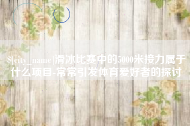 喀什滑冰比赛中的5000米接力属于什么项目-常常引发体育爱好者的探讨