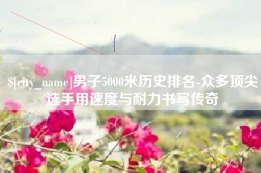 喀什男子5000米历史排名-众多顶尖选手用速度与耐力书写传奇